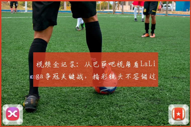 视频全记录：从巴萨吧视角看LaLiga争冠关键战，精彩镜头不容错过