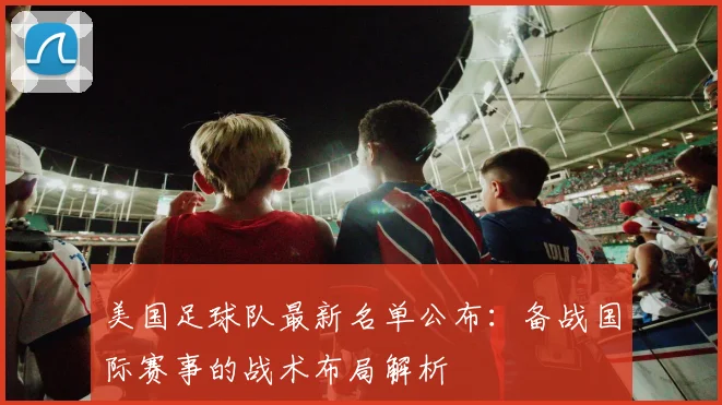 美国足球队最新名单公布:备战国际赛事的战术布局解析