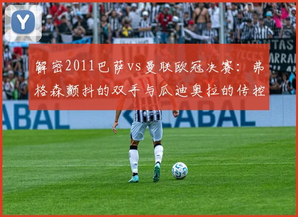 解密2011巴萨vs曼联欧冠决赛:弗格森颤抖的双手与瓜迪奥拉的传控哲学