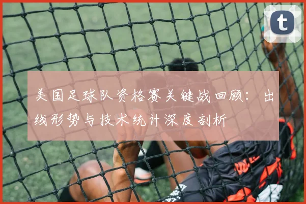美国足球队资格赛关键战回顾：出线形势与技术统计深度剖析